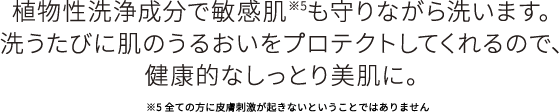 植物性洗浄成分で敏感肌も守りながら洗います。洗うたびに肌の潤いをプロテクトしてくれるので、健康的なしっとり美肌に。