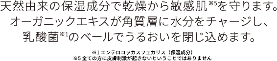 天然由来の保湿成分で乾燥から敏感肌を守ります。オーガニくエキス角質層に水分をチャージし、乳酸菌のベールでうるおいを閉じ込めます。