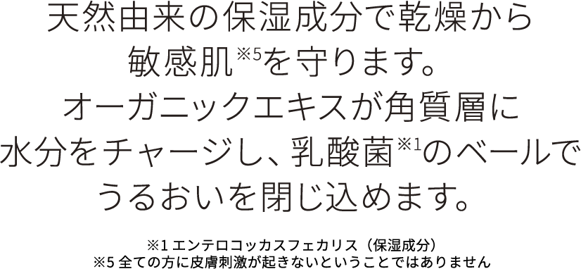 天然由来の保湿成分で乾燥から敏感肌を守ります。オーガニくエキス角質層に水分をチャージし、乳酸菌のベールでうるおいを閉じ込めます。