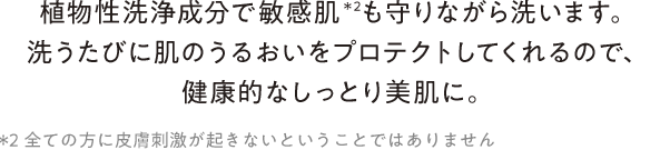 植物性洗浄成分で敏感肌＊2も守りながら洗います。洗うたびに肌のうるおいをプロテクトしてくれるので、健康的なしっとり美肌に。