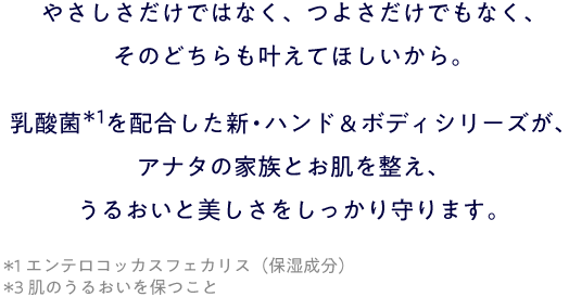 やさしさだけではなく、つよさだけでもなく、そのどちらも叶えてほしいから。乳酸菌＊１を配合した新・ハンド＆ボディシリーズが、アナタの家族とお肌を整え、うるおいと美しさをしっかり守ります。