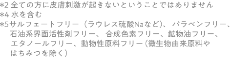 ＊2 全ての方に皮膚刺激が起きないということではありません＊4 水を含む＊5  サルフェートフリー（ラウレス硫酸Naなど）、 パラベンフリー、　石油系界面活性剤フリー、 合成色素フリー、鉱物油フリー、 　　エタノールフリー、動物性原料フリー　（微生物由来原料やはちみつを除く） 