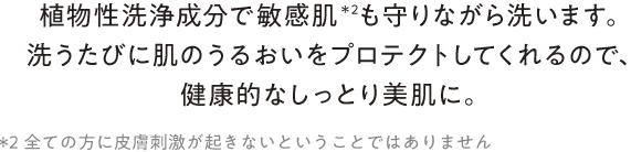 “植物性洗浄成分で敏感肌＊2も守りながら洗います。洗うたびに肌のうるおいをプロテクトしてくれるので、健康的なしっとり美肌に。