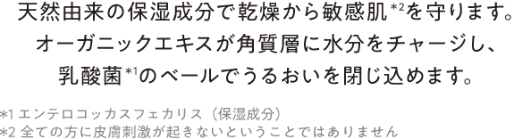 “天然由来の保湿成分で乾燥から敏感肌＊2を守ります。オーガニックエキスが角質層に水分をチャージし、乳酸菌＊1のベールでうるおいを閉じ込めます。