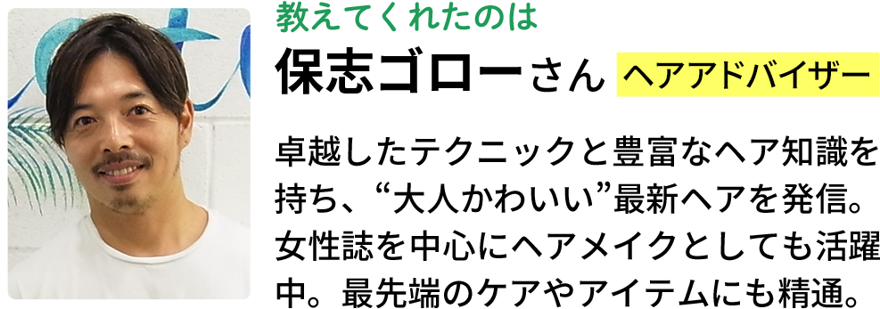 教えてくれたのは保志ゴローさん（ヘアアドバイザー）卓越したテクニックと豊富なヘア知識を持ち、“大人かわいい”最新ヘアを発信。女性誌を中心にヘアメイクとしても活躍中。最先端のケアやアイテムにも精通。