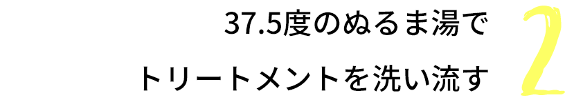 How to TREATMENT: 2 37.5度のぬるま湯でトリートメントを洗い流す