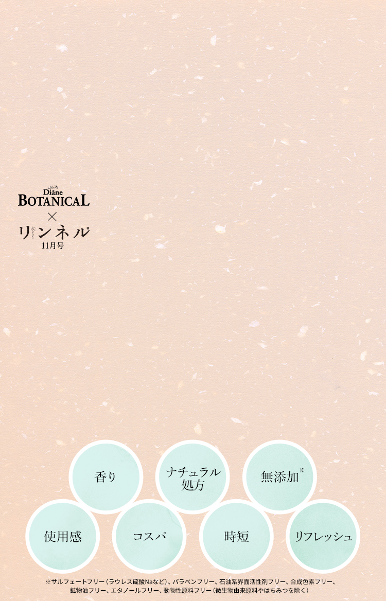 Moist Diane BOTANICAL × リンネル11月号　香り ナチュラル処方 無添加※ 使用感 コスパ 時短 リフレッシュ　※サルフェートフリー（ラウレス硫酸Naなど）、パラベンフリー、石油系界面活性剤フリー、合成色素フリー、鉱物油フリー、エタノールフリー、動物性原料フリー（微生物由来原料やはちみつを除く）