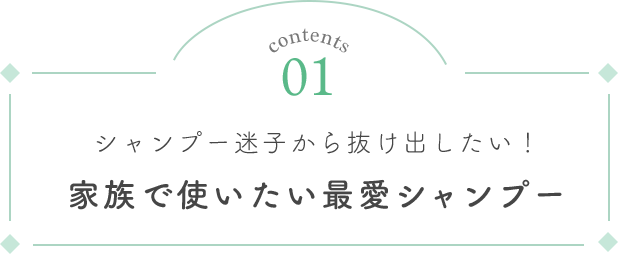Contents 01 シャンプー迷子から抜け出したい！家族で使いたい最愛シャンプー