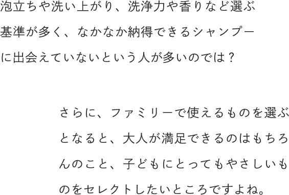 泡立ちや洗い上がり、洗浄力や香りなど選ぶ基準が多く、なかなか納得できるシャンプーに出会えていないという人が多いのでは？さらに、ファミリーで使えるものを選ぶとなると、大人が満足できるのはもちろんのこと、子どもにとってもやさしいものをセレクトしたいところですよね。