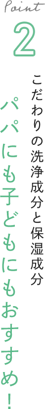 Point 2 こだわりの洗浄成分と保湿成分 パパにも子どもにもおすすめ！