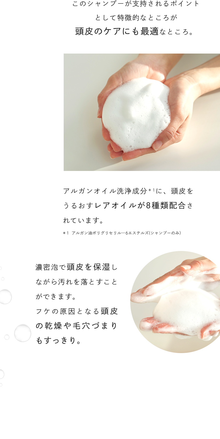 このシャンプーが支持されるポイントとして特徴的なところが頭皮のケアにも最適なところ。アルガンオイル洗浄成分に、頭皮をうるおすレアオイルが8種類配合されています。濃密泡で頭皮を保湿しながら汚れを落とすことができます。フケの原因となる頭皮の乾燥や毛穴づまりもすっきり。