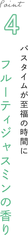 Point 4 バスタイムが至福の時間に フルーティジャスミンの香り