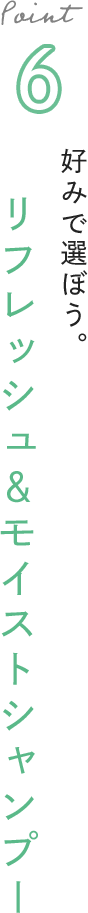 Point 6 好みで選ぼう。リフレッシュ＆モイストシャンプー