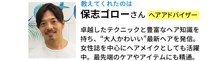 教えてくれたのは保志ゴローさん（ヘアアドバイザー）卓越したテクニックと豊富なヘア知識を持ち、“大人かわいい”最新ヘアを発信。女性誌を中心にヘアメイクとしても活躍中。最先端のケアやアイテムにも精通。