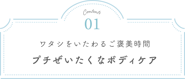 Contents01 ワタシをいたわるご褒美時間 プチぜいたくなボディケア