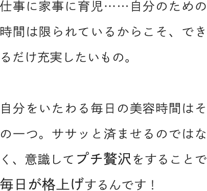 仕事に家事に育児……自分のための時間は限られているからこそ、できるだけ充実したいもの。自分をいたわる毎日の美容時間はその一つ。ササッと済ませるのではなく、意識してプチ贅沢をすることで毎日が格上げするんです！