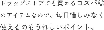ドラッグストアでも買えるコスパ◎のアイテムなので、毎日惜しみなく使えるのもうれしいポイント。