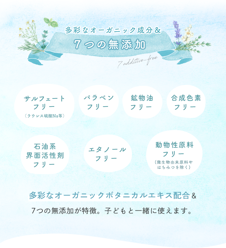 多彩なオーガニック成分＆７つの無添加 多彩なオーガニックボタニカルエキス配合＆7つの無添加が特徴。子どもと一緒に使えます。