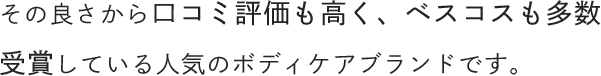 その良さから口コミ評価も高く、ベスコスも多数受賞している人気のボディケアブランドです。