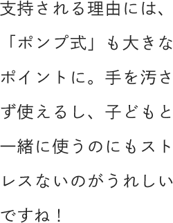 支持される理由には、「ポンプ式」も大きなポイントに。手を汚さず使えるし、子どもと一緒に使うのにもストレスないのがうれしいですね！