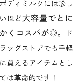 ボディミルクには珍しいほど大容量でとにかくコスパが◎。ドラッグストアでも手軽に買えるアイテムとしては革命的です！