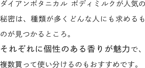 ダイアンボタニカル ボディミルクが人気の秘密は、種類が多くどんな人にも求めるものが見つかるところ。それぞれに個性のある香りが魅力で、複数買って使い分けるのもおすすめです。