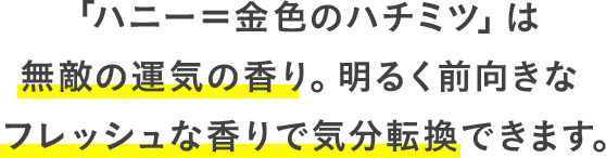 「ハニー＝金色のハチミツ」は無敵の運気の香り。明るく前向きなフレッシュな香りで気分転換できます。