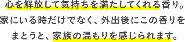 心を解放して気持ちを満たしてくれる香り。家にいる時だけでなく、外出後にこの香りをまとうと、家族の温もりを感じられます。