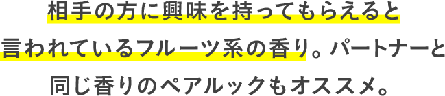 相手の方に興味を持ってもらえると言われているフルーツ系の香り。パートナーと同じ香りのペアルックもオススメ。