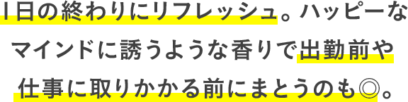１日の終わりにリフレッシュ。ハッピーなマインドに誘うような香りで出勤前や仕事に取りかかる前にまとうのも◎。