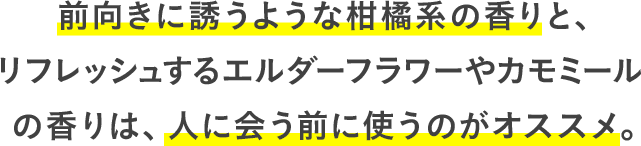 前向きに誘うような柑橘系の香りと、リフレッシュするエルダーフラワーやカモミールの香りは、人に会う前に使うのがオススメ。