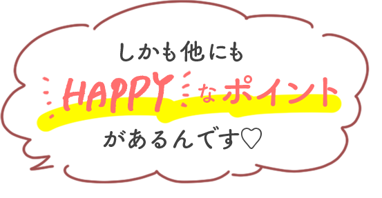 しかも他にもHAPPYなポイントがあるんです♡