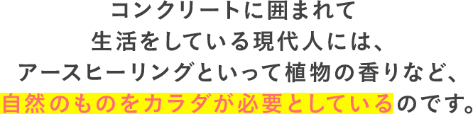 コンクリートに囲まれて生活をしている現代人には、アースヒーリングといって植物の香りなど、自然のものをカラダが必要としているのです。