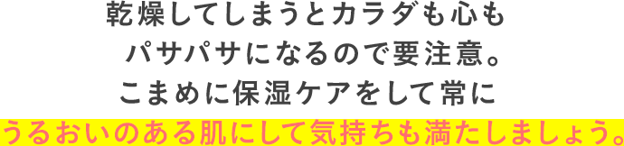 乾燥してしまうとカラダも心もパサパサになるので要注意。こまめに保湿ケアをして常にうるおいのある肌にして気持ちも満たしましょう。