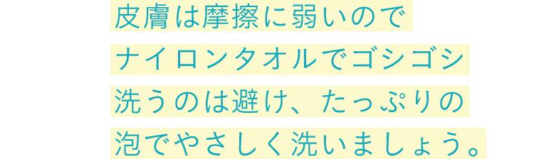 皮膚は摩擦に弱いのでナイロンタオルでゴシゴシ洗うのは避け、たっぷりの泡でやさしく洗いましょう。