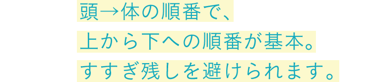 頭→体の順番で、上から下への順番が基本。すすぎ残しを避けられます。