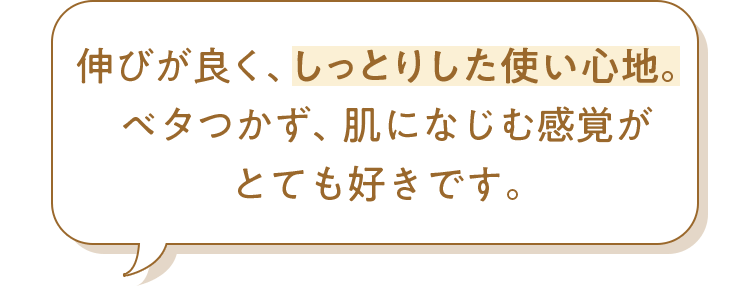 伸びが良く、しっとりした使い心地。ベタつかず、肌になじむ感覚がとても好きです。