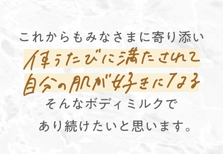 これからもみなさまに寄り添い使うたび満たされて自分の肌が好きになるそんなボディミルクであり続けたいと思います。