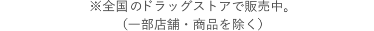 ※全国のドラッグストアで販売中。（一部店舗・商品を除く）